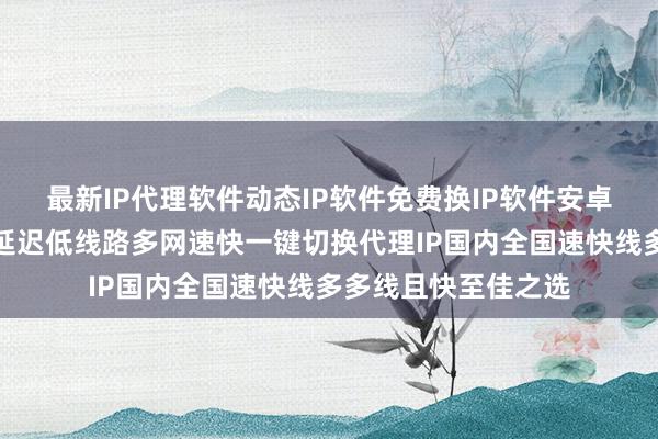 最新IP代理软件动态IP软件免费换IP软件安卓下载电脑版哪个好延迟低线路多网速快一键切换代理IP国内全国速快线多多线且快至佳之选
