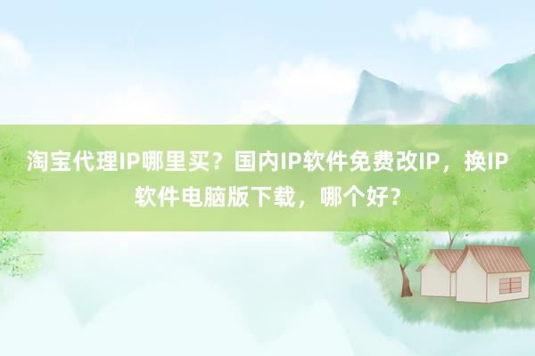 淘宝代理IP哪里买？国内IP软件免费改IP，换IP软件电脑版下载，哪个好？