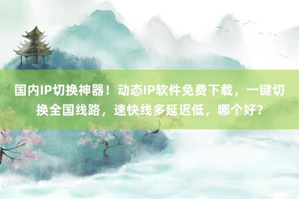 国内IP切换神器！动态IP软件免费下载，一键切换全国线路，速快线多延迟低，哪个好？