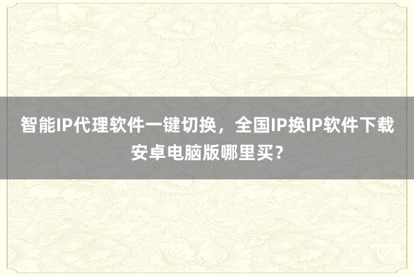 智能IP代理软件一键切换，全国IP换IP软件下载安卓电脑版哪里买？