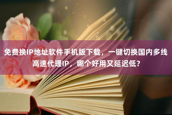 免费换IP地址软件手机版下载，一键切换国内多线高速代理IP，哪个好用又延迟低？