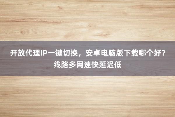 开放代理IP一键切换，安卓电脑版下载哪个好？线路多网速快延迟低