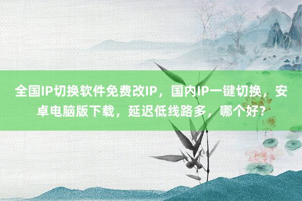 全国IP切换软件免费改IP，国内IP一键切换，安卓电脑版下载，延迟低线路多，哪个好？