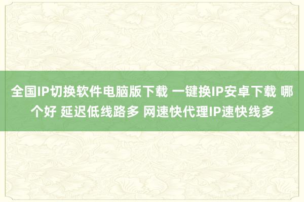 全国IP切换软件电脑版下载 一键换IP安卓下载 哪个好 延迟低线路多 网速快代理IP速快线多