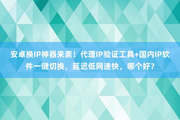 安卓换IP神器来袭！代理IP验证工具+国内IP软件一键切换，延迟低网速快，哪个好？
