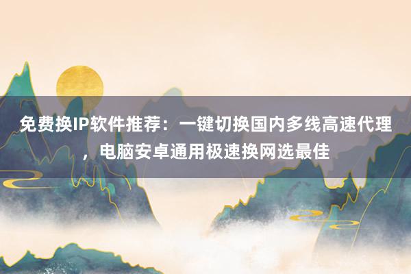 免费换IP软件推荐：一键切换国内多线高速代理，电脑安卓通用极速换网选最佳