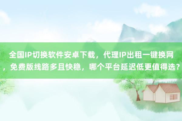 全国IP切换软件安卓下载，代理IP出租一键换网，免费版线路多且快稳，哪个平台延迟低更值得选？