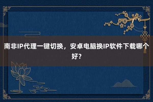 南非IP代理一键切换，安卓电脑换IP软件下载哪个好？