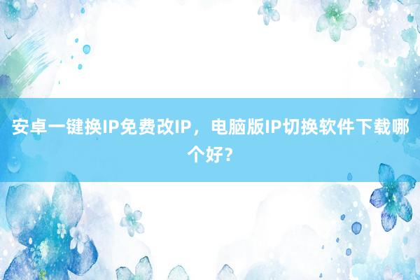 安卓一键换IP免费改IP，电脑版IP切换软件下载哪个好？