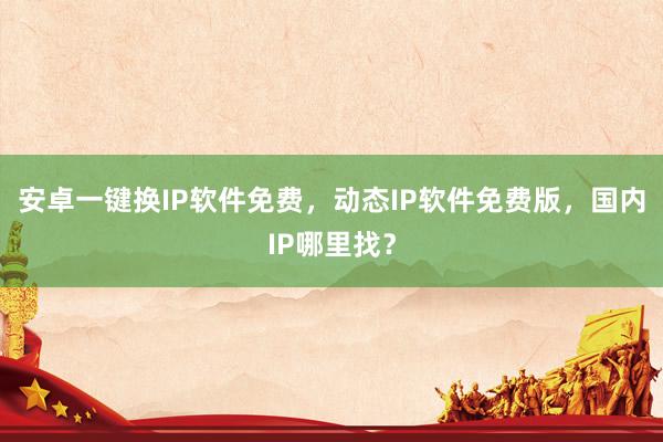安卓一键换IP软件免费，动态IP软件免费版，国内IP哪里找？