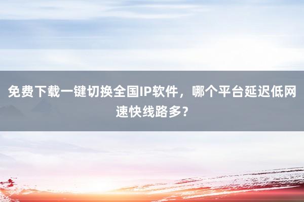 免费下载一键切换全国IP软件，哪个平台延迟低网速快线路多？