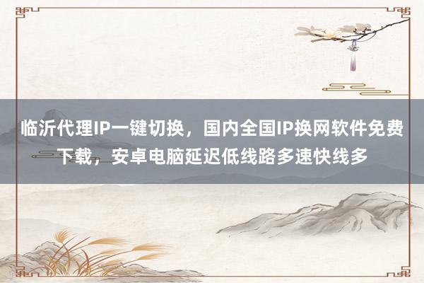 临沂代理IP一键切换，国内全国IP换网软件免费下载，安卓电脑延迟低线路多速快线多