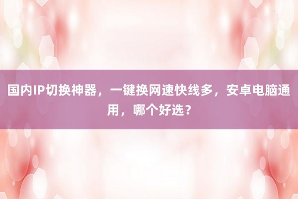国内IP切换神器，一键换网速快线多，安卓电脑通用，哪个好选？