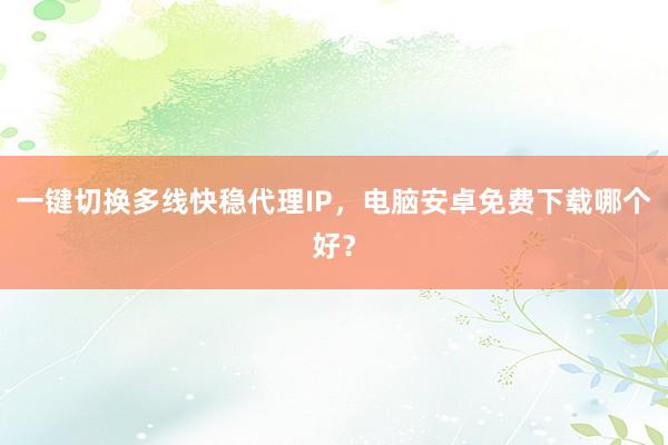 一键切换多线快稳代理IP，电脑安卓免费下载哪个好？