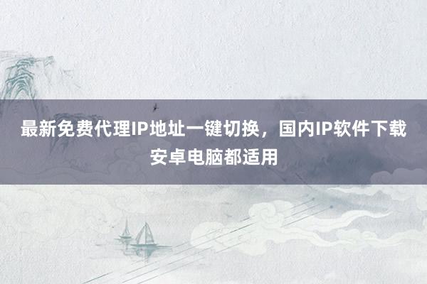 最新免费代理IP地址一键切换，国内IP软件下载安卓电脑都适用
