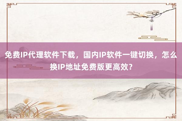 免费IP代理软件下载，国内IP软件一键切换，怎么换IP地址免费版更高效？