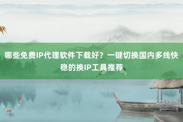 哪些免费IP代理软件下载好？一键切换国内多线快稳的换IP工具推荐
