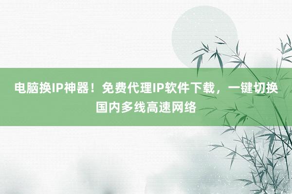 电脑换IP神器！免费代理IP软件下载，一键切换国内多线高速网络
