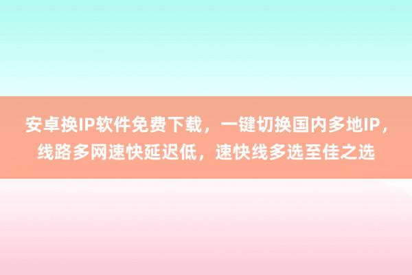 安卓换IP软件免费下载，一键切换国内多地IP，线路多网速快延迟低，速快线多选至佳之选