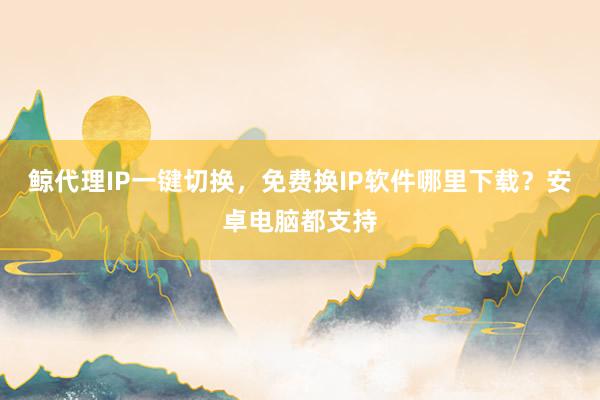 鲸代理IP一键切换，免费换IP软件哪里下载？安卓电脑都支持