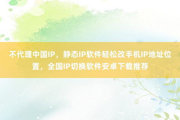 不代理中国IP，静态IP软件轻松改手机IP地址位置，全国IP切换软件安卓下载推荐
