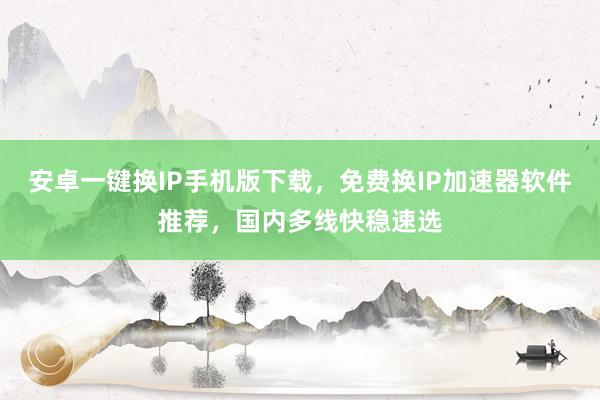安卓一键换IP手机版下载，免费换IP加速器软件推荐，国内多线快稳速选