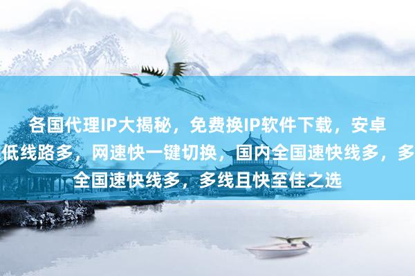 各国代理IP大揭秘，免费换IP软件下载，安卓电脑通用，延迟低线路多，网速快一键切换，国内全国速快线多，多线且快至佳之选