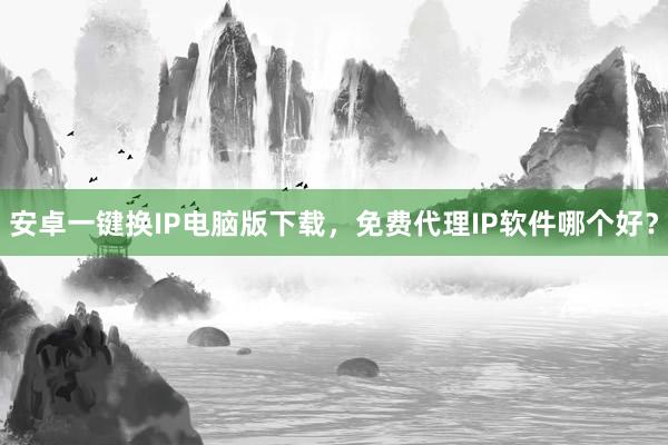 安卓一键换IP电脑版下载，免费代理IP软件哪个好？