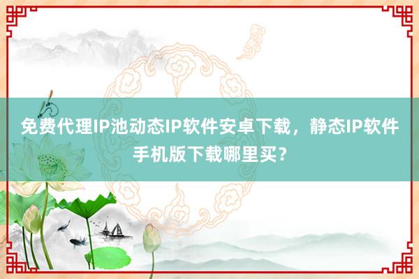 免费代理IP池动态IP软件安卓下载，静态IP软件手机版下载哪里买？