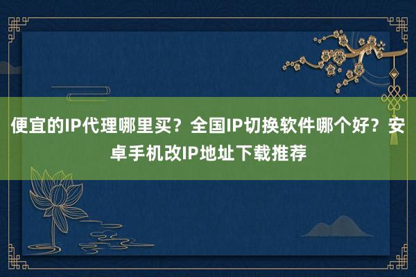 便宜的IP代理哪里买？全国IP切换软件哪个好？安卓手机改IP地址下载推荐