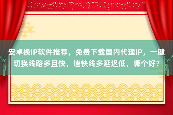 安卓换IP软件推荐，免费下载国内代理IP，一键切换线路多且快，速快线多延迟低，哪个好？
