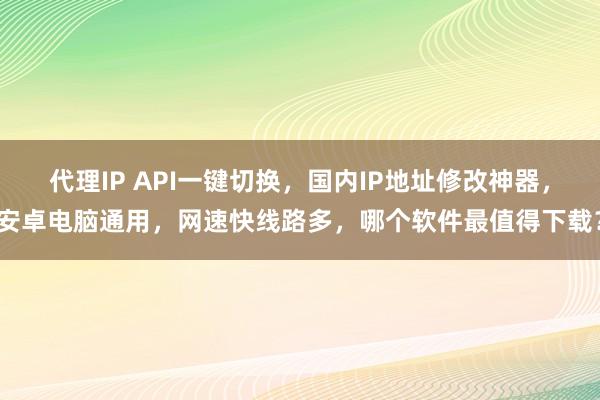 代理IP API一键切换，国内IP地址修改神器，安卓电脑通用，网速快线路多，哪个软件最值得下载？