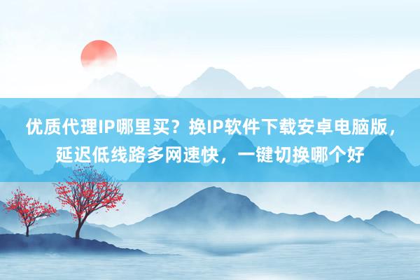 优质代理IP哪里买？换IP软件下载安卓电脑版，延迟低线路多网速快，一键切换哪个好
