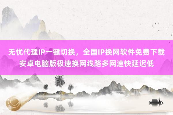 无忧代理IP一键切换，全国IP换网软件免费下载安卓电脑版极速换网线路多网速快延迟低