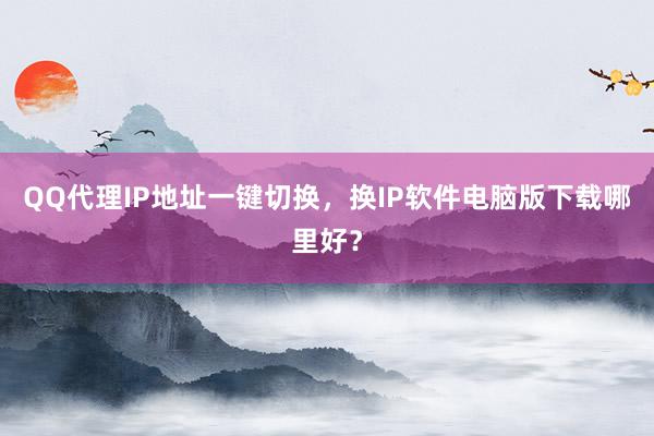 QQ代理IP地址一键切换，换IP软件电脑版下载哪里好？