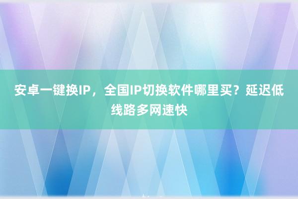 安卓一键换IP，全国IP切换软件哪里买？延迟低线路多网速快