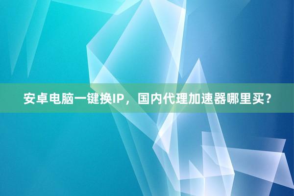 安卓电脑一键换IP，国内代理加速器哪里买？