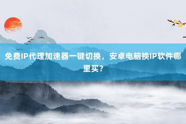 免费IP代理加速器一键切换，安卓电脑换IP软件哪里买？