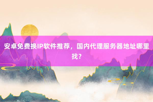 安卓免费换IP软件推荐，国内代理服务器地址哪里找？
