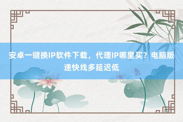 安卓一键换IP软件下载，代理IP哪里买？电脑版速快线多延迟低