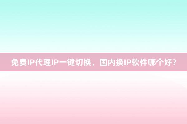 免费IP代理IP一键切换，国内换IP软件哪个好？