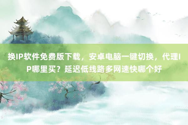 换IP软件免费版下载，安卓电脑一键切换，代理IP哪里买？延迟低线路多网速快哪个好