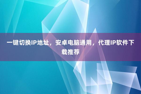 一键切换IP地址，安卓电脑通用，代理IP软件下载推荐