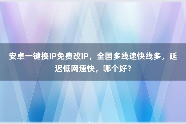安卓一键换IP免费改IP，全国多线速快线多，延迟低网速快，哪个好？