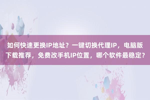 如何快速更换IP地址？一键切换代理IP，电脑版下载推荐，免费改手机IP位置，哪个软件最稳定？
