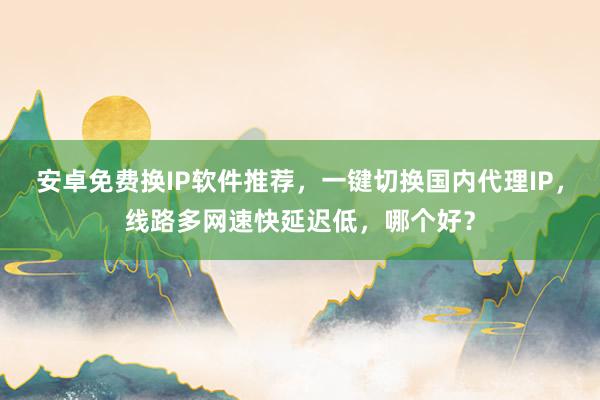 安卓免费换IP软件推荐，一键切换国内代理IP，线路多网速快延迟低，哪个好？