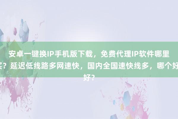 安卓一键换IP手机版下载，免费代理IP软件哪里买？延迟低线路多网速快，国内全国速快线多，哪个好？