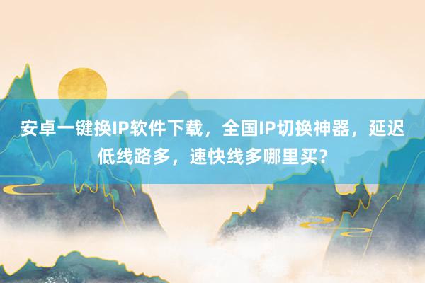 安卓一键换IP软件下载，全国IP切换神器，延迟低线路多，速快线多哪里买？