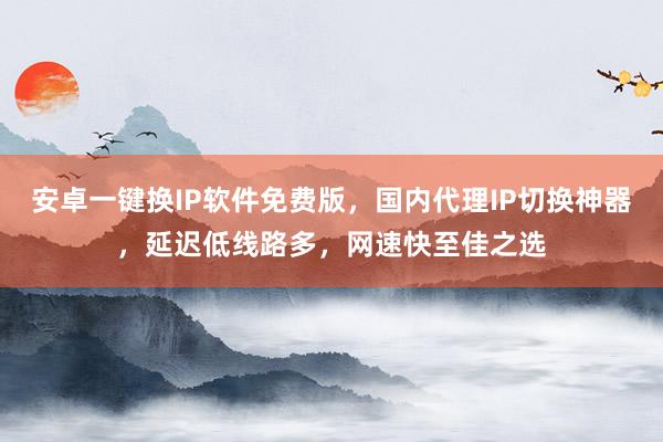 安卓一键换IP软件免费版，国内代理IP切换神器，延迟低线路多，网速快至佳之选
