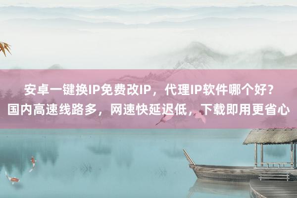 安卓一键换IP免费改IP，代理IP软件哪个好？国内高速线路多，网速快延迟低，下载即用更省心